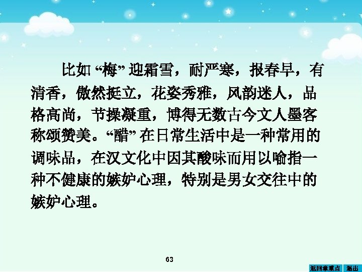 比如 “梅” 迎霜雪，耐严寒，报春早，有 清香，傲然挺立，花姿秀雅，风韵迷人，品 格高尚，节操凝重，博得无数古今文人墨客 称颂赞美。“醋” 在日常生活中是一种常用的 调味品，在汉文化中因其酸味而用以喻指一 种不健康的嫉妒心理，特别是男女交往中的 嫉妒心理。 63 返回章重点 退出 