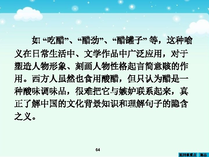 如 “吃醋”、“醋劲”、“醋罐子” 等，这种喻 义在日常生活中、文学作品中广泛应用，对于 塑造人物形象、刻画人物性格起言简意赅的作 用。西方人虽然也食用酸醋，但只认为醋是一 种酸味调味品，很难把它与嫉妒联系起来，真 正了解中国的文化背景知识和理解句子的隐含 之义。 64 返回章重点 退出 