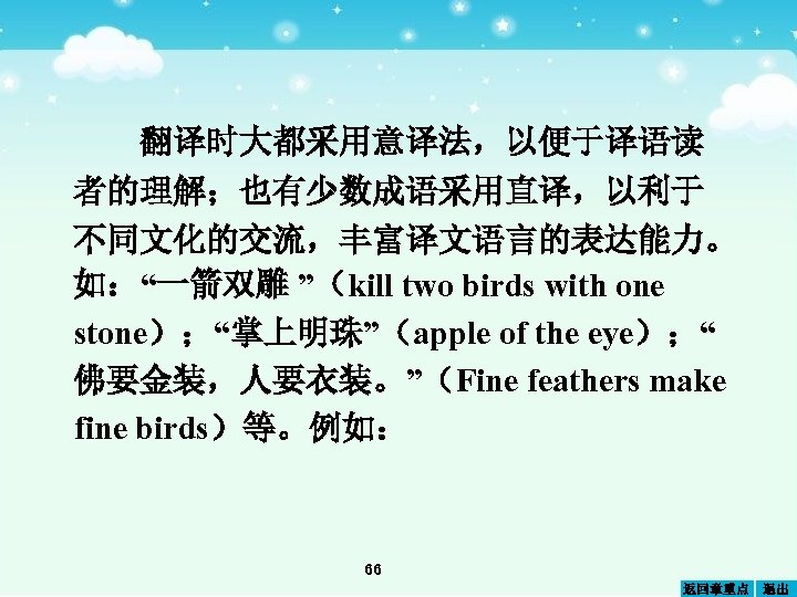 翻译时大都采用意译法，以便于译语读 者的理解；也有少数成语采用直译，以利于 不同文化的交流，丰富译文语言的表达能力。 如：“一箭双雕 ”（kill two birds with one stone）；“掌上明珠”（apple of the eye）；“ 佛要金装，人要衣装。”（Fine