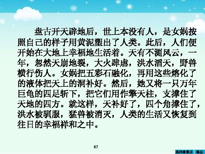 盘古开天辟地后，世上本没有人，是女娲按 照自己的样子用黄 塑出了人类。此后，人们便 泥 开始在大地上幸福地生活着。天有不测风云，一 年， 然天崩地裂，大火肆虐，洪水滔天，野兽 忽 横行伤人。女娲把五彩石融化，再用这些 化了 熔 的液体把天上的洞补好。然后，她又将一只万年 巨龟的四足斩下，把它们用 擎天柱，支撑住了