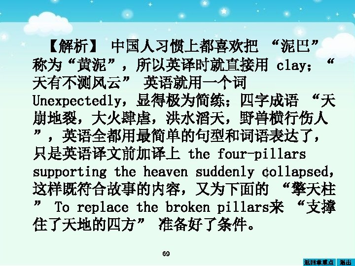 【解析】 中国人习惯上都喜欢把 “泥巴” 称为“黄 ”，所以英译时就直接用 clay；“ 泥 天有不测风云” 英语就用一个词 Unexpectedly，显得极为简练；四字成语 “天 崩地裂，大火肆虐，洪水滔天，野兽横行伤人 ”，英语全都用最简单的句型和词语表达了， 只是英语译文前加译上