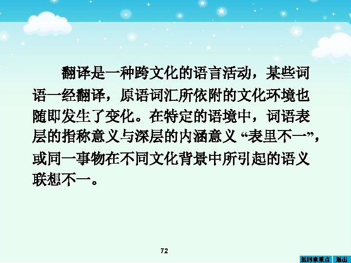翻译是一种跨文化的语言活动，某些词 语一经翻译，原语词汇所依附的文化环境也 随即发生了变化。在特定的语境中，词语表 层的指称意义与深层的内涵意义 “表里不一”， 或同一事物在不同文化背景中所引起的语义 联想不一。 72 返回章重点 退出 