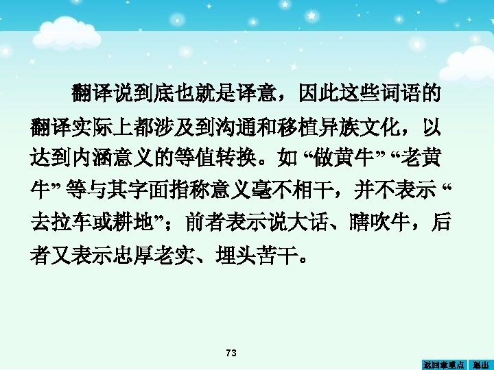 翻译说到底也就是译意，因此这些词语的 翻译实际上都涉及到沟通和移植异族文化，以 达到内涵意义的等值转换。如 “做黄牛” “老黄 牛” 等与其字面指称意义毫不相干，并不表示 “ 去拉车或耕地”；前者表示说大话、瞎吹牛，后 者又表示忠厚老实、埋头苦干。 73 返回章重点 退出 