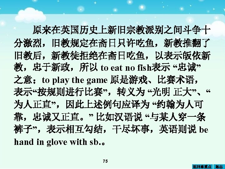 原来在英国历史上新旧宗教派别之间斗争十 分激烈，旧教规定在斋日只许吃鱼，新教推翻了 旧教后，新教徒拒绝在斋日吃鱼，以表示皈依新 教，忠于新政，所以 to eat no fish表示 “忠诚” 之意；to play the game 原是游戏、比赛术语，