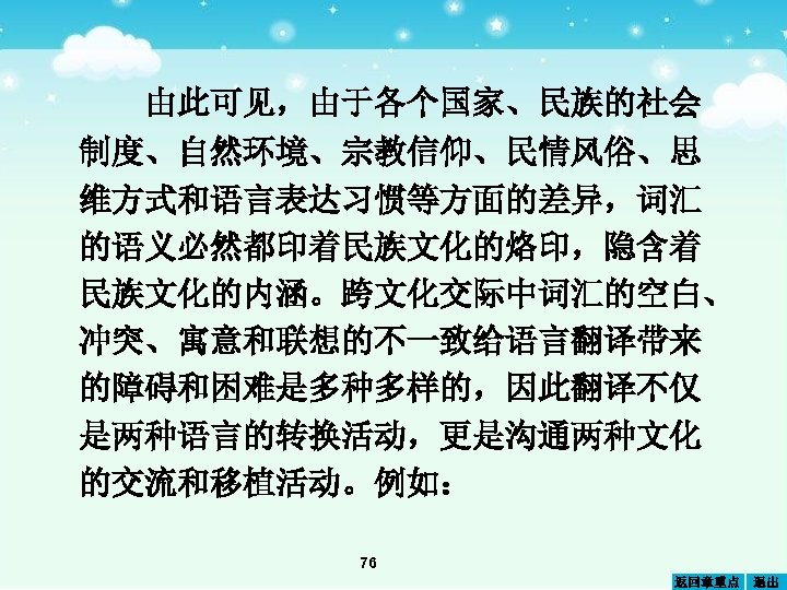由此可见，由于各个国家、民族的社会 制度、自然环境、宗教信仰、民情风俗、思 维方式和语言表达习惯等方面的差异，词汇 的语义必然都印着民族文化的烙印，隐含着 民族文化的内涵。跨文化交际中词汇的空白、 冲突、寓意和联想的不一致给语言翻译带来 的障碍和困难是多种多样的，因此翻译不仅 是两种语言的转换活动，更是沟通两种文化 的交流和移植活动。例如： 76 返回章重点 退出 