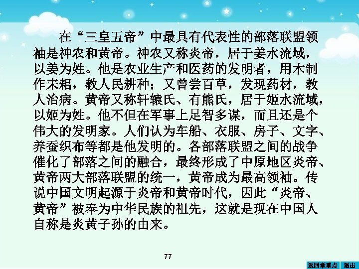在“三皇五帝”中最具有代表性的部落联盟领 袖是神农和黄帝。神农又称炎帝，居于姜水流域， 以姜为姓。他是农业生产和医药的发明者，用木制 作耒耜，教人民耕种；又曾尝百草，发现药材，教 人治病。黄帝又称轩辕氏、有熊氏，居于姬水流域， 以姬为姓。他不但在军事上足智多谋，而且还是个 伟大的发明家。人们认为车船、衣服、房子、文字、 养蚕织布等都是他发明的。各部落联盟之间的战争 催化了部落之间的融合，最终形成了中原地区炎帝、 黄帝两大部落联盟的统一，黄帝成为最高领袖。传 说中国文明起源于炎帝和黄帝时代，因此“炎帝、 黄帝”被奉为中华民族的祖先，这就是现在中国人 自称是炎黄子孙的由来。 77