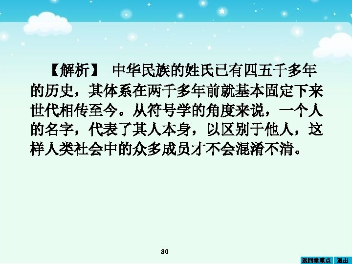 【解析】 中华民族的姓氏已有四五千多年 的历史，其体系在两千多年前就基本固定下来 世代相传至今。从符号学的角度来说，一个人 的名字，代表了其人本身，以区别于他人，这 样人类社会中的众多成员才不会混淆不清。 80 返回章重点 退出 
