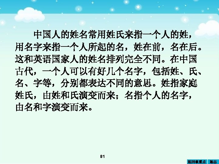 中国人的姓名常用姓氏来指一个人的姓， 用名字来指一个人所起的名，姓在前，名在后。 这和英语国家人的姓名排列完全不同。在中国 古代，一个人可以有好几个名字，包括姓、氏、 名、字等，分别都表达不同的意思。姓指家庭 姓氏，由姓和氏演变而来；名指个人的名字， 由名和字演变而来。 81 返回章重点 退出 