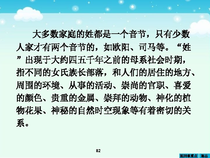 大多数家庭的姓都是一个音节，只有少数 人家才有两个音节的，如欧阳、司马等。“姓 ”出现于大约四五千年之前的母系社会时期， 指不同的女氏族长部落，和人们的居住的地方、 周围的环境、从事的活动、崇尚的官职、喜爱 的颜色、贵重的金属、崇拜的动物、神化的植 物花果、神秘的自然时空现象等有着密切的关 系。 82 返回章重点 退出 