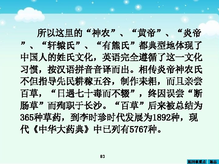 所以这里的“神农”、“黄帝”、“炎帝 ”、“轩辕 ”、“有熊氏”都典型地体现了 氏 中国人的姓氏文化，英语完全遵循了这一文化 习惯，按汉语拼音音译而出。相传炎帝神农氏 不但指导先民耕稼五谷，制作耒耜，而且亲尝 百草，“日遇七十毒而不辍”，终因误尝“断 肠草”而殉职于长沙。“百草”后来被总结为 365种草药，到李时珍时代发展为 1892种，现 代《中华大药典》中已列有5767种。 83 返回章重点