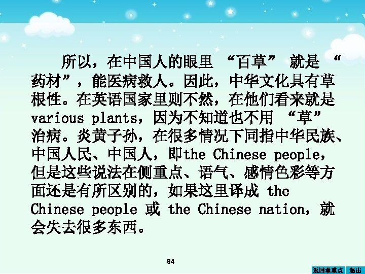 所以，在中国人的眼里 “百草” 就是 “ 药材”，能医病救人。因此，中华文化具有草 根性。在英语国家里则不然，在他们看来就是 various plants，因为不知道也不用 “草” 治病。炎黄子孙，在很多情况下同指中华民族、 中国人民、中国人，即the Chinese people， 但是这些说法在侧重点、语气、感情色彩等方