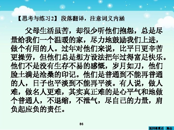 【思考与练习 2】 段落翻译，注意词义内涵 父母生活虽苦，却很少听他们抱怨，总是尽 量给我们一个温暖的家，尽力地鼓励我们上进， 做个有用的人。过年对他们来说，比平日更辛苦 更操劳，但他们总是想方设法把年过得富足快乐。 他们不是没有生存不易的感慨，岁月如刀，他们 脸土满是沧桑的印记。他们是普通到不能再普通 的人，日子也平淡到不能再平淡。有人说，做人 难，做名人更难，其实真正难的是心平气和地做 个普通人，不退缩，不泄气，尽自己的力量，肩 负起应负的责任。 86