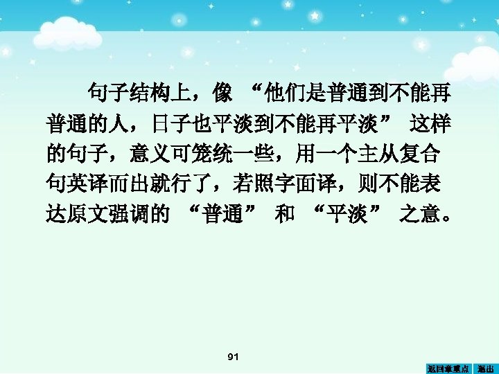 句子结构上，像 “他们是普通到不能再 普通的人，日子也平淡到不能再平淡” 这样 的句子，意义可笼统一些，用一个主从复合 句英译而出就行了，若照字面译，则不能表 达原文强调的 “普通” 和 “平淡” 之意。 91 返回章重点 退出