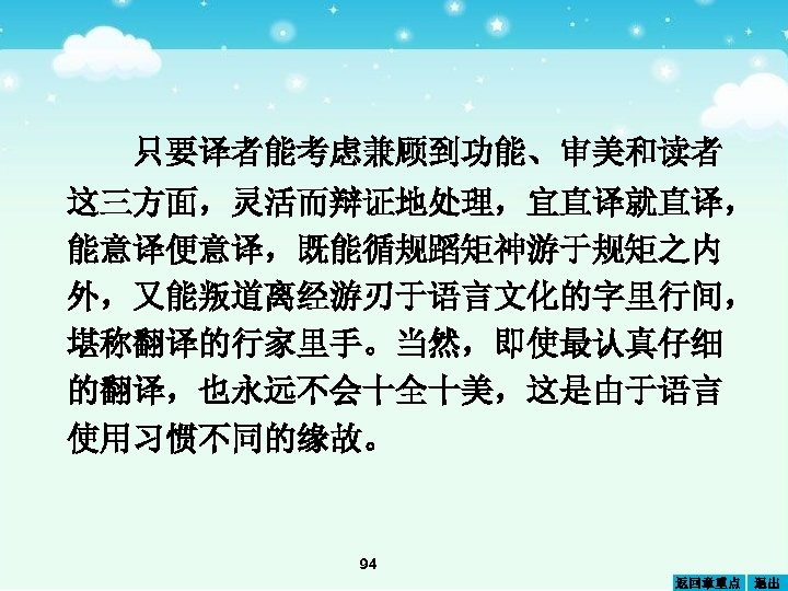 只要译者能考虑兼顾到功能、审美和读者 这三方面，灵活而辩证地处理，宜直译就直译， 能意译便意译，既能循规蹈矩神游于规矩之内 外，又能叛道离经游刃于语言文化的字里行间， 堪称翻译的行家里手。当然，即使最认真仔细 的翻译，也永远不会十全十美，这是由于语言 使用习惯不同的缘故。 94 返回章重点 退出 