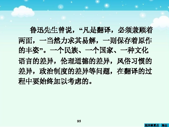 鲁迅先生曾说，“凡是翻译，必须兼顾着 两面，一当然力求其易解，一则保存着原作 的丰姿”。一个民族、一个国家、一种文化 语言的差异，伦理道德的差异，风俗习惯的 差异，政治制度的差异等问题，在翻译的过 程中要始终加以考虑的。 95 返回章重点 退出 