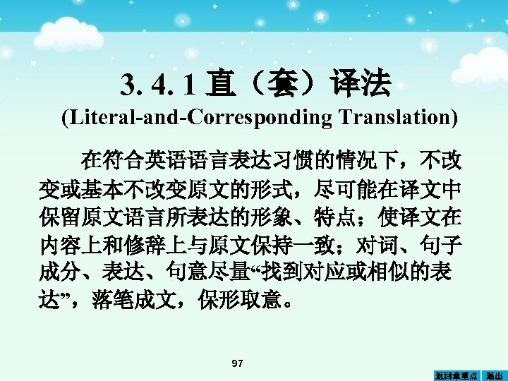 3. 4. 1 直（套）译法 (Literal-and-Corresponding Translation) 在符合英语语言表达习惯的情况下，不改 变或基本不改变原文的形式，尽可能在译文中 保留原文语言所表达的形象、特点；使译文在 内容上和修辞上与原文保持一致；对词、句子 成分、表达、句意尽量“找到对应或相似的表 达”，落笔成文，保形取意。 97 返回章重点