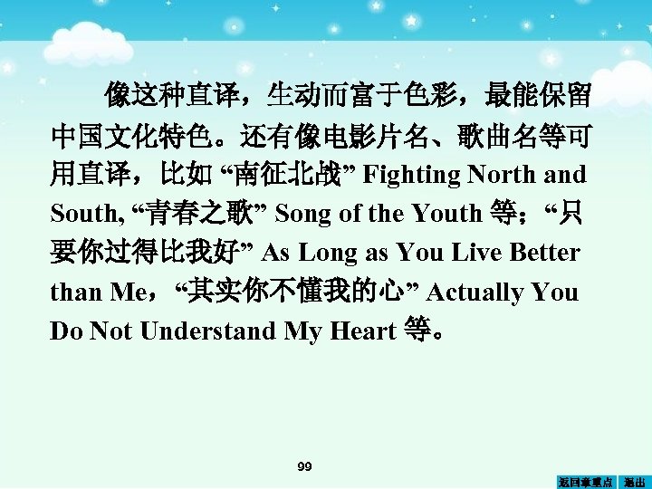 像这种直译，生动而富于色彩，最能保留 中国文化特色。还有像电影片名、歌曲名等可 用直译，比如 “南征北战” Fighting North and South, “青春之歌” Song of the Youth 等；“只