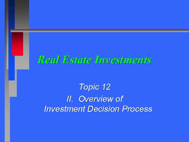 Real Estate Investments Topic 12 II. Overview of Investment Decision Process 