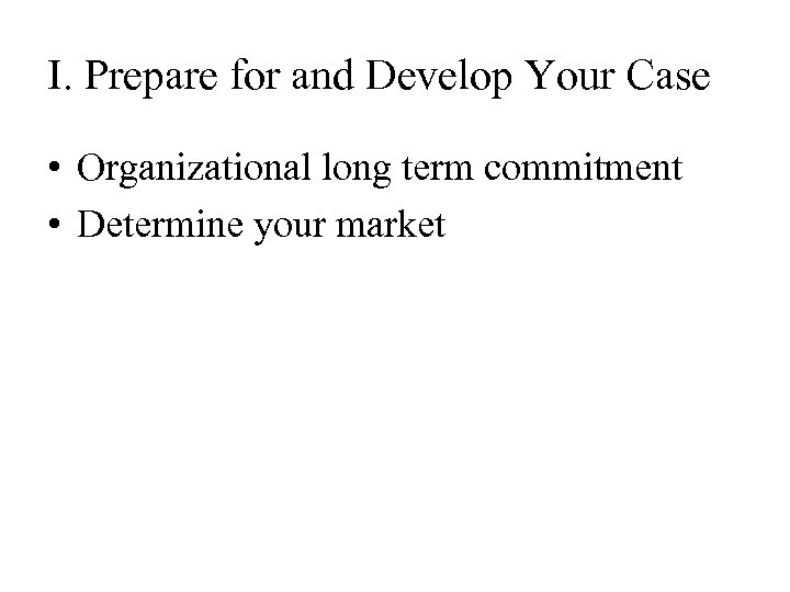 I. Prepare for and Develop Your Case • Organizational long term commitment • Determine