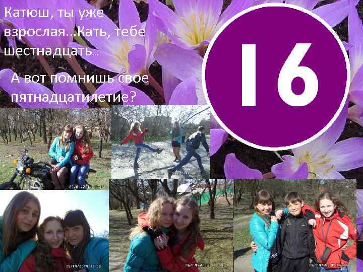 Катюш, ты уже взрослая…Кать, тебе шестнадцать… А вот помнишь свое пятнадцатилетие? 