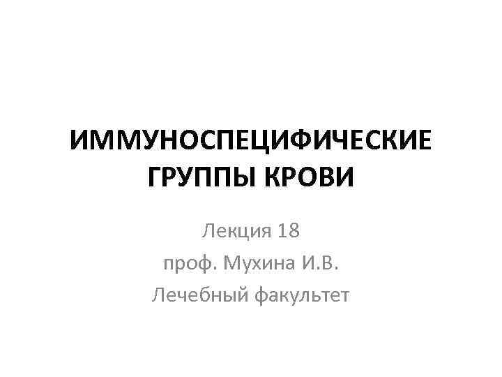 ИММУНОСПЕЦИФИЧЕСКИЕ ГРУППЫ КРОВИ Лекция 18 проф. Мухина И. В. Лечебный факультет 
