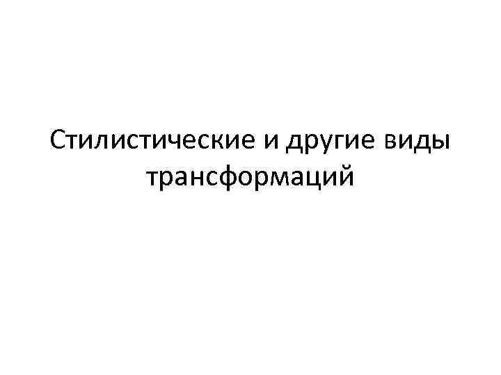 Стилистические и другие виды трансформаций 