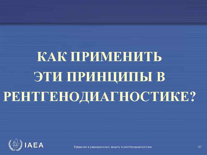 КАК ПРИМЕНИТЬ ЭТИ ПРИНЦИПЫ В РЕНТГЕНОДИАГНОСТИКЕ? IAEA Введение в радиационную защиту в рентгенодиагностике 31