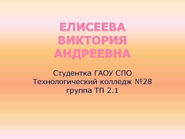 ЕЛИСЕЕВА ВИКТОРИЯ АНДРЕЕВНА Студентка ГАОУ СПО Технологический колледж № 28 группа ТП 2. 1