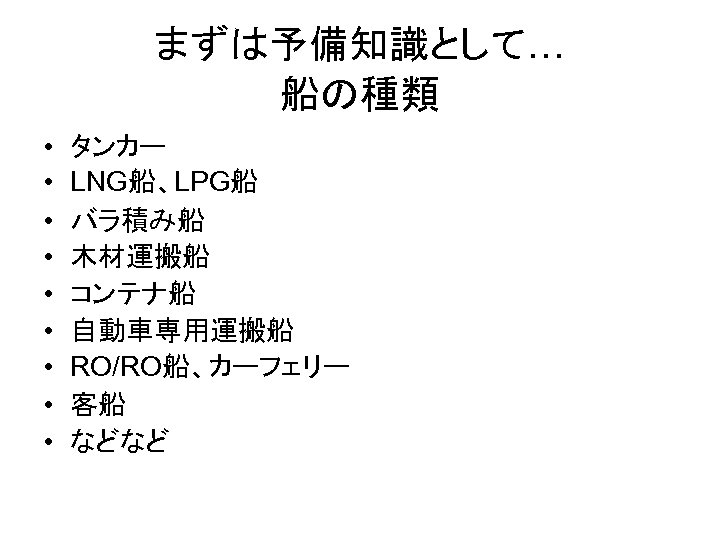 まずは予備知識として… 船の種類 • • • タンカー LNG船、LPG船 バラ積み船 木材運搬船 コンテナ船 自動車専用運搬船 RO/RO船、カーフェリー 客船 などなど