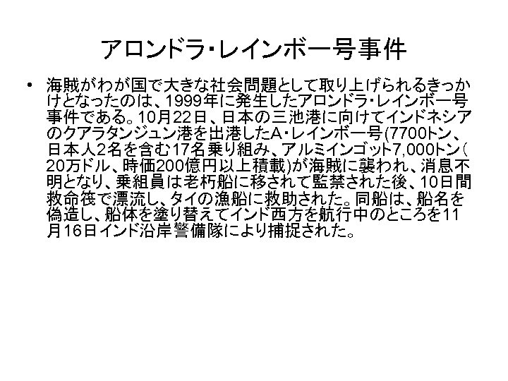 アロンドラ・レインボー号事件 • 海賊がわが国で大きな社会問題として取り上げられるきっか けとなったのは、1999年に発生したアロンドラ・レインボー号 事件である。10月22日、日本の三池港に向けてインドネシア のクアラタンジュン港を出港したＡ・レインボー号(7700トン、 日本人 2名を含む17名乗り組み、アルミインゴット7, 000トン（ 20万ドル、時価 200億円以上積載)が海賊に襲われ、消息不 明となり、乗組員は老朽船に移されて監禁された後、10日間 救命筏で漂流し、タイの漁船に救助された。同船は、船名を 偽造し、船体を塗り替えてインド西方を航行中のところを