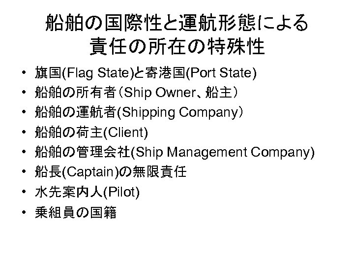 船舶の国際性と運航形態による 責任の所在の特殊性 • • 旗国(Flag State)と寄港国(Port State) 船舶の所有者（Ship Owner、船主） 船舶の運航者(Shipping Company） 船舶の荷主(Client) 船舶の管理会社(Ship Management