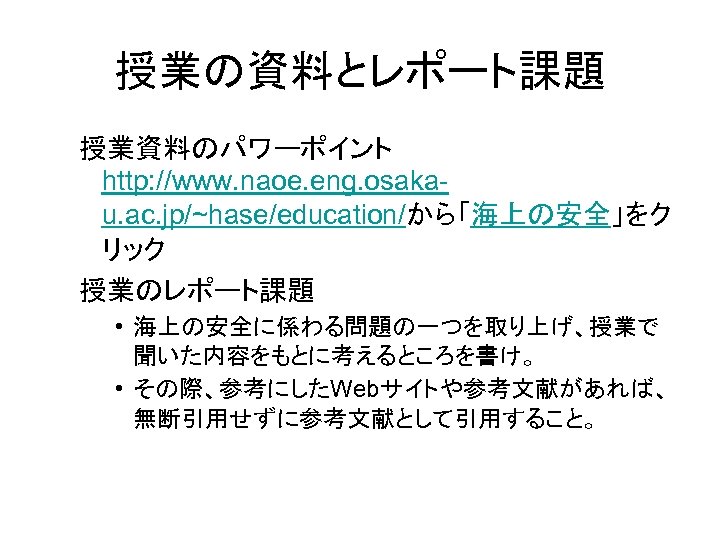 授業の資料とレポート課題 授業資料のパワーポイント http: //www. naoe. eng. osakau. ac. jp/~hase/education/から「海上の安全」をク リック 授業のレポート課題 • 海上の安全に係わる問題の一つを取り上げ、授業で 聞いた内容をもとに考えるところを書け。