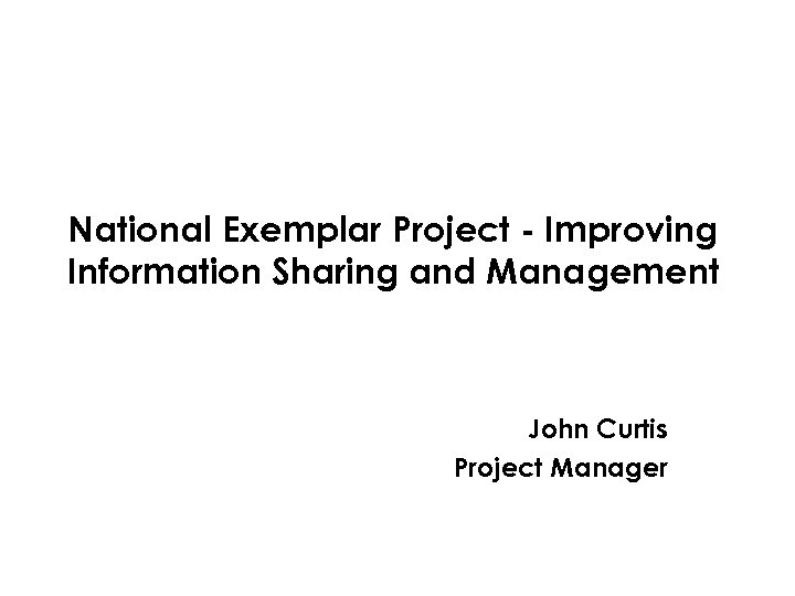 National Exemplar Project - Improving Information Sharing and Management John Curtis Project Manager 