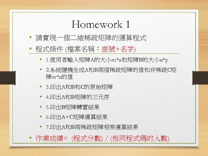 Homework 1 • 請實現一個二維稀疏矩陣的運算程式 • 程式條件 (檔案名稱：座號+名字) • 1. 使用者輸入矩陣A的大小m*n和矩陣B的大小n*p • 2. 系統隨機生成A和B兩個稀疏矩陣的值和非稀疏C矩 陣m*n的值