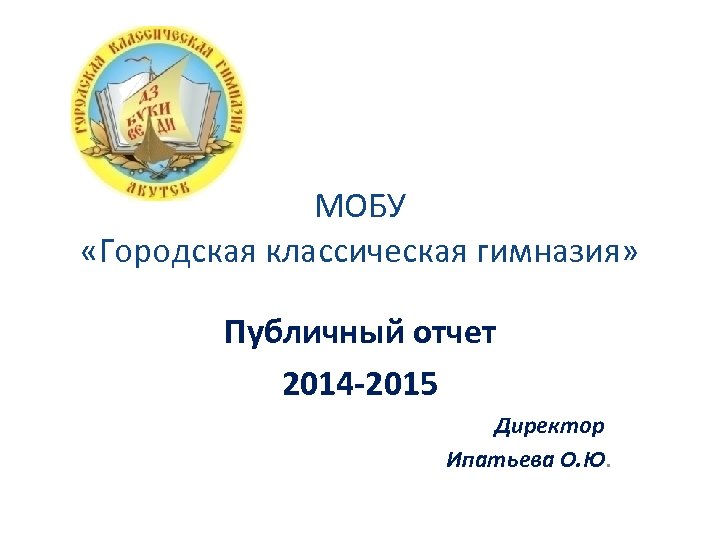 МОБУ «Городская классическая гимназия» Публичный отчет 2014 -2015 Директор Ипатьева О. Ю. 