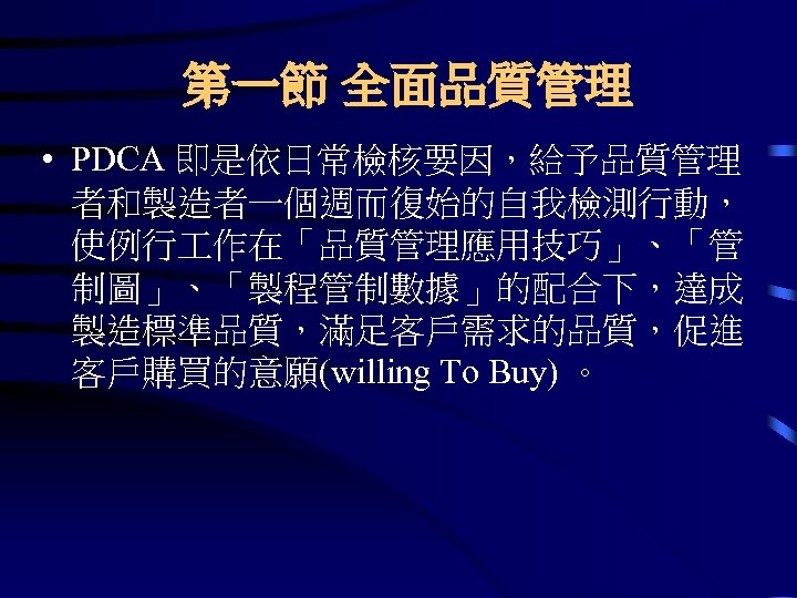 第一節 全面品質管理 • PDCA 即是依日常檢核要因，給予品質管理 者和製造者一個週而復始的自我檢測行動， 使例行 作在「品質管理應用技巧」、「管 制圖」、「製程管制數據」的配合下，達成 製造標準品質，滿足客戶需求的品質，促進 客戶購買的意願(willing To Buy) 。