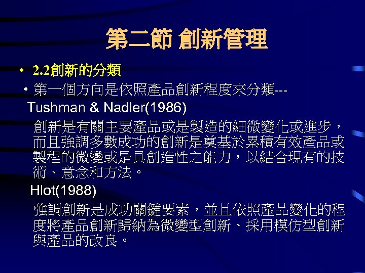 第二節 創新管理 • 2. 2創新的分類 • 第一個方向是依照產品創新程度來分類--Tushman & Nadler(1986) 創新是有關主要產品或是製造的細微變化或進步， 而且強調多數成功的創新是奠基於累積有效產品或 製程的微變或是具創造性之能力，以結合現有的技 術、意念和方法。 Hlot(1988)