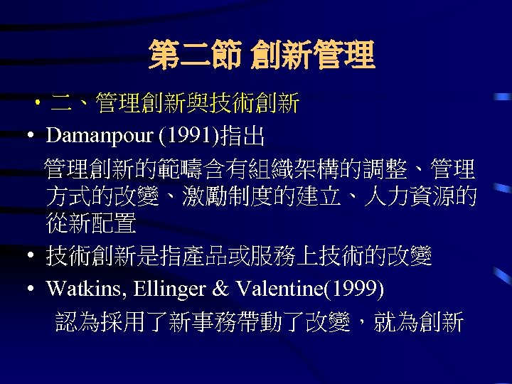 第二節 創新管理 • 二、管理創新與技術創新 • Damanpour (1991)指出 管理創新的範疇含有組織架構的調整、管理 方式的改變、激勵制度的建立、人力資源的 從新配置 • 技術創新是指產品或服務上技術的改變 • Watkins,