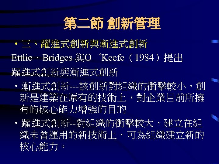 第二節 創新管理 • 三、躍進式創新與漸進式創新 Ettlie、Bridges 與O‘Keefe（1984）提出 躍進式創新與漸進式創新 • 漸進式創新---該創新對組織的衝擊較小，創 新是建築在原有的技術上，對企業目前所擁 有的核心能力增強的目的 • 躍進式創新--對組織的衝擊較大，建立在組 織未曾運用的新技術上，可為組織建立新的