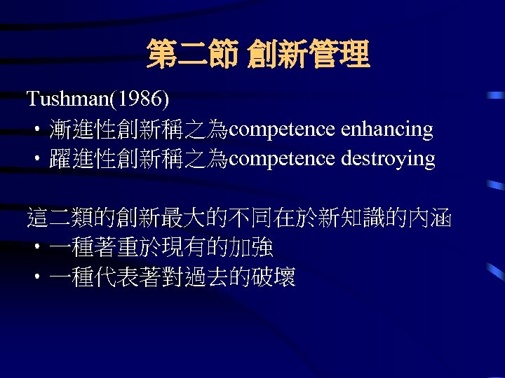 第二節 創新管理 Tushman(1986) • 漸進性創新稱之為competence enhancing • 躍進性創新稱之為competence destroying 這二類的創新最大的不同在於新知識的內涵 • 一種著重於現有的加強 • 一種代表著對過去的破壞