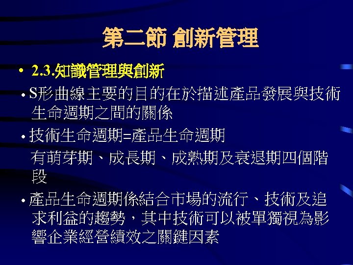 第二節 創新管理 • 2. 3. 知識管理與創新 ․S形曲線主要的目的在於描述產品發展與技術 生命週期之間的關係 ․技術生命週期=產品生命週期 有萌芽期、成長期、成熟期及衰退期四個階 段 ․產品生命週期係結合市場的流行、技術及追 求利益的趨勢，其中技術可以被單獨視為影 響企業經營績效之關鍵因素