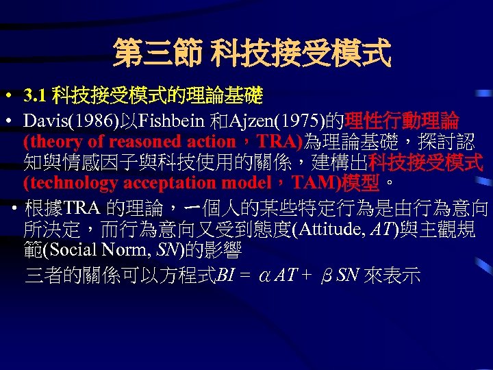 第三節 科技接受模式 • 3. 1 科技接受模式的理論基礎 • Davis(1986)以Fishbein 和Ajzen(1975)的理性行動理論 (theory of reasoned action，TRA)為理論基礎，探討認 知與情感因子與科技使用的關係，建構出科技接受模式