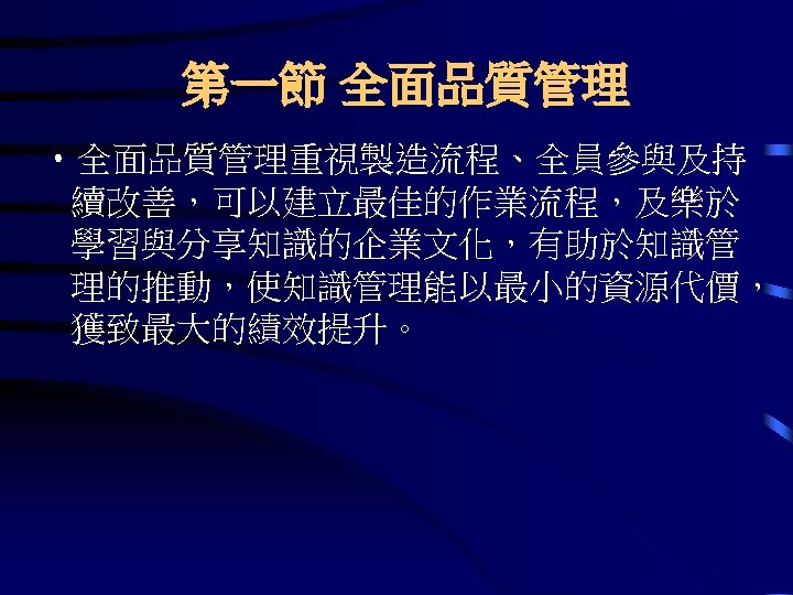 第一節 全面品質管理 • 全面品質管理重視製造流程、全員參與及持 續改善，可以建立最佳的作業流程，及樂於 學習與分享知識的企業文化，有助於知識管 理的推動，使知識管理能以最小的資源代價， 獲致最大的績效提升。 