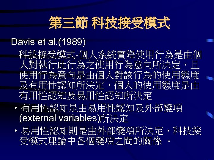 第三節 科技接受模式 Davis et al. (1989) 科技接受模式-個人系統實際使用行為是由個 人對執行此行為之使用行為意向所決定，且 使用行為意向是由個人對該行為的使用態度 及有用性認知所決定，個人的使用態度是由 有用性認知及易用性認知所決定 • 有用性認知是由易用性認知及外部變項 (external