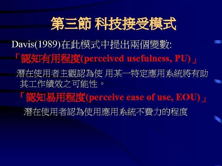 第三節 科技接受模式 Davis(1989)在此模式中提出兩個變數: 「認知有用程度(perceived usefulness, PU)」 潛在使用者主觀認為使 用某一特定應用系統將有助 其 作績效之可能性。 「認知易用程度(perceive ease of use,