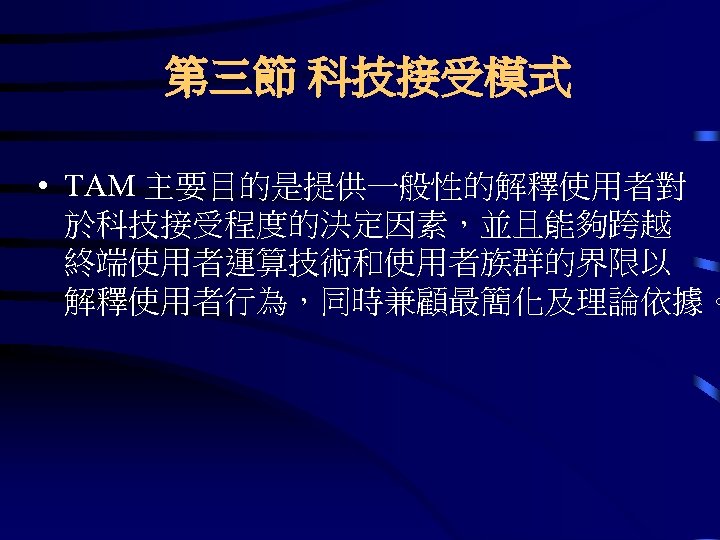 第三節 科技接受模式 • TAM 主要目的是提供一般性的解釋使用者對 於科技接受程度的決定因素，並且能夠跨越 終端使用者運算技術和使用者族群的界限以 解釋使用者行為，同時兼顧最簡化及理論依據。 