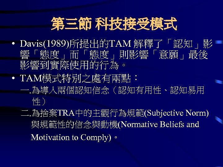 第三節 科技接受模式 • Davis(1989)所提出的TAM 解釋了「認知」影 響「態度」而「態度」則影響「意願」最後 影響到實際使用的行為。 • TAM模式特別之處有兩點： 一. 為導入兩個認知信念（認知有用性、認知易用 性） 二. 為捨棄TRA中的主觀行為規範(Subjective