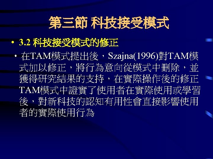 第三節 科技接受模式 • 3. 2 科技接受模式的修正 • 在TAM模式提出後，Szajna(1996)對TAM模 式加以修正，將行為意向從模式中刪除，並 獲得研究結果的支持，在實際操作後的修正 TAM模式中證實了使用者在實際使用或學習 後，對新科技的認知有用性會直接影響使用 者的實際使用行為 