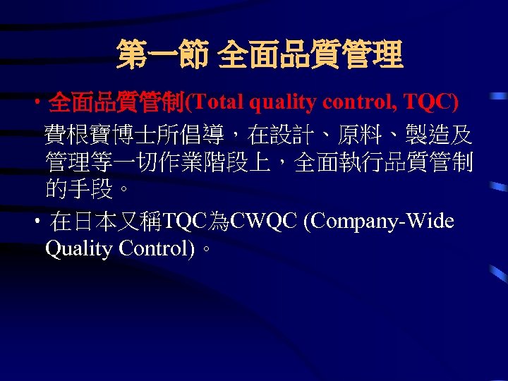 第一節 全面品質管理 • 全面品質管制(Total quality control, TQC) 費根寶博士所倡導，在設計、原料、製造及 管理等一切作業階段上，全面執行品質管制 的手段。 • 在日本又稱TQC為CWQC (Company-Wide Quality