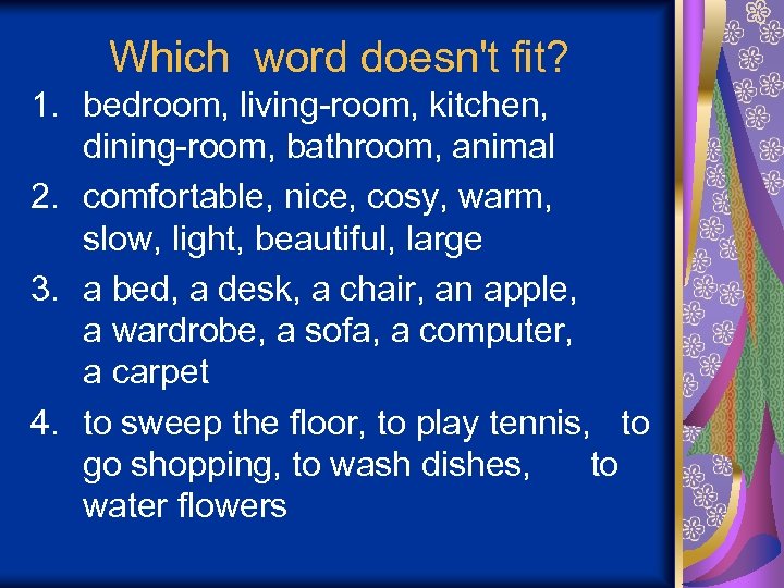 Which word doesn't fit? 1. bedroom, living-room, kitchen, dining-room, bathroom, animal 2. comfortable, nice,
